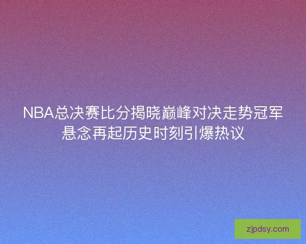 NBA总决赛比分揭晓巅峰对决走势冠军悬念再起历史时刻引爆热议