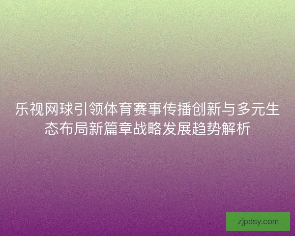 乐视网球引领体育赛事传播创新与多元生态布局新篇章战略发展趋势解析