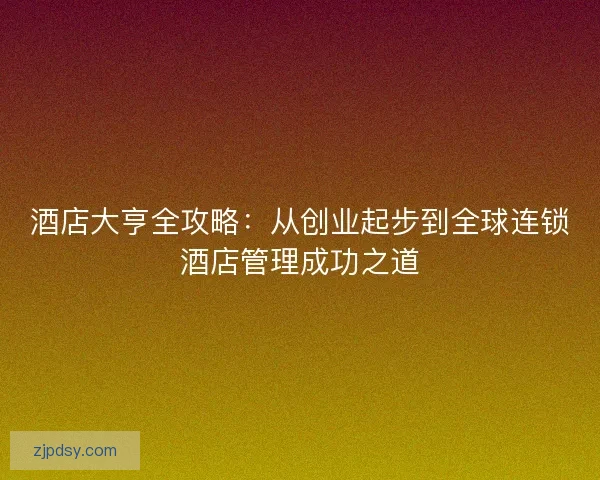 酒店大亨全攻略：从创业起步到全球连锁酒店管理成功之道