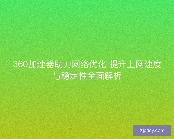 360加速器助力网络优化 提升上网速度与稳定性全面解析