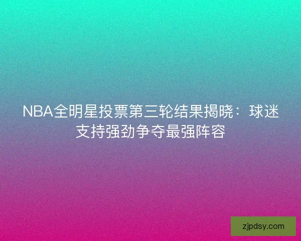 NBA全明星投票第三轮结果揭晓：球迷支持强劲争夺最强阵容