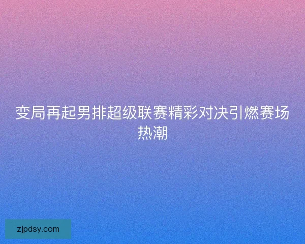变局再起男排超级联赛精彩对决引燃赛场热潮