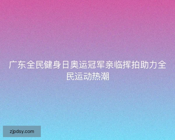 广东全民健身日奥运冠军亲临挥拍助力全民运动热潮