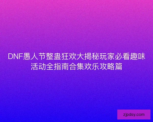 DNF愚人节整蛊狂欢大揭秘玩家必看趣味活动全指南合集欢乐攻略篇