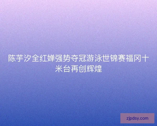 陈芋汐全红婵强势夺冠游泳世锦赛福冈十米台再创辉煌