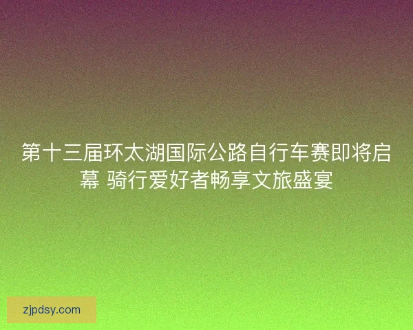 第十三届环太湖国际公路自行车赛即将启幕 骑行爱好者畅享文旅盛宴
