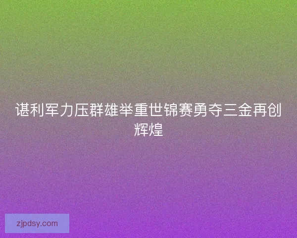 谌利军力压群雄举重世锦赛勇夺三金再创辉煌