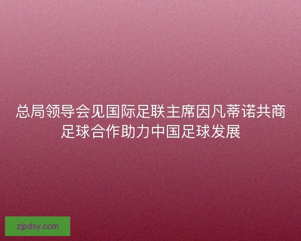 总局领导会见国际足联主席因凡蒂诺共商足球合作助力中国足球发展