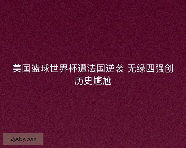 美国篮球世界杯遭法国逆袭 无缘四强创历史尴尬