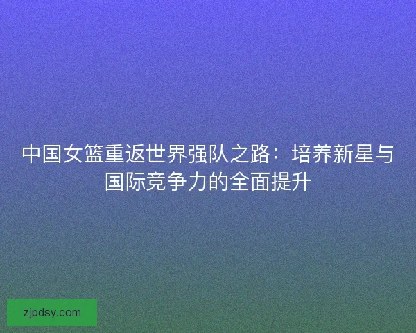 中国女篮重返世界强队之路：培养新星与国际竞争力的全面提升
