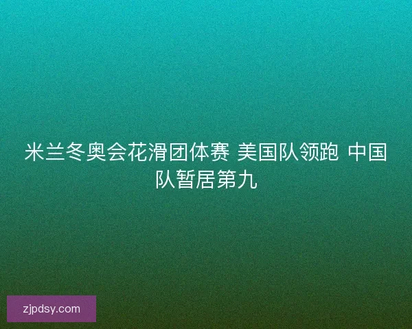 米兰冬奥会花滑团体赛 美国队领跑 中国队暂居第九