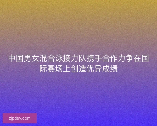 中国男女混合泳接力队携手合作力争在国际赛场上创造优异成绩