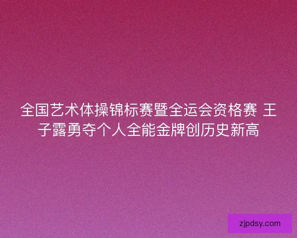 全国艺术体操锦标赛暨全运会资格赛 王子露勇夺个人全能金牌创历史新高