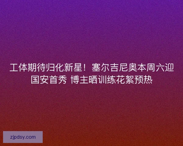 工体期待归化新星！塞尔吉尼奥本周六迎国安首秀 博主晒训练花絮预热
