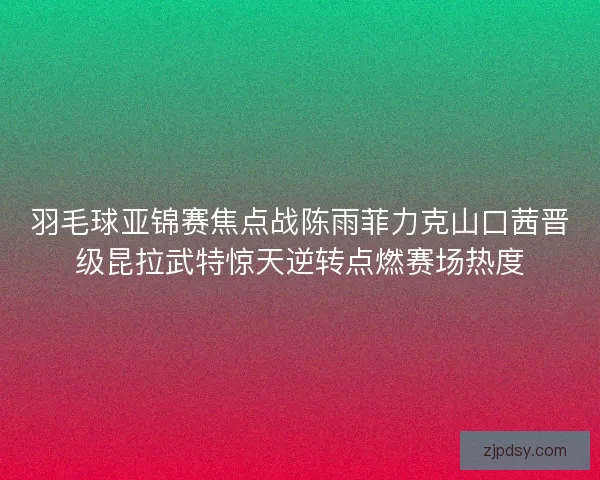 羽毛球亚锦赛焦点战陈雨菲力克山口茜晋级昆拉武特惊天逆转点燃赛场热度