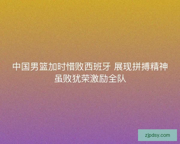 中国男篮加时惜败西班牙 展现拼搏精神虽败犹荣激励全队