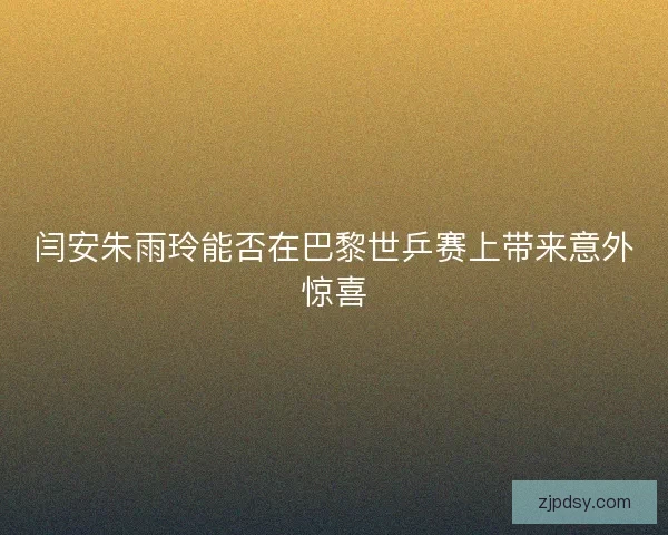 闫安朱雨玲能否在巴黎世乒赛上带来意外惊喜