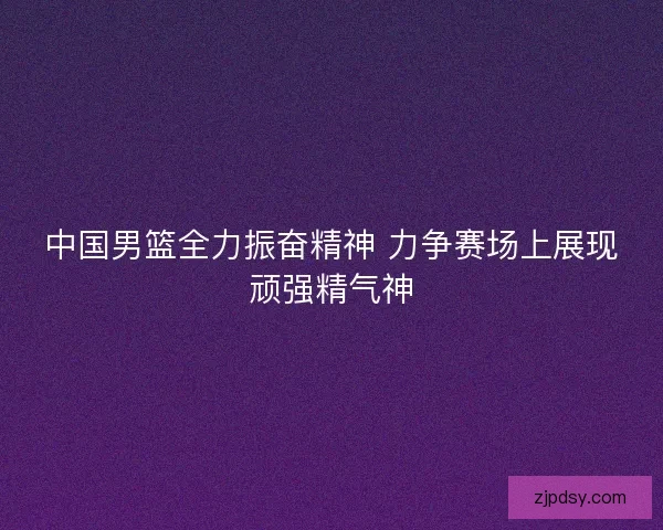 中国男篮全力振奋精神 力争赛场上展现顽强精气神