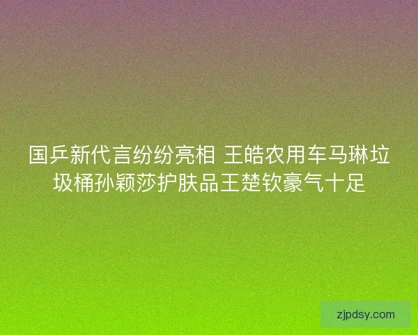 国乒新代言纷纷亮相 王皓农用车马琳垃圾桶孙颖莎护肤品王楚钦豪气十足