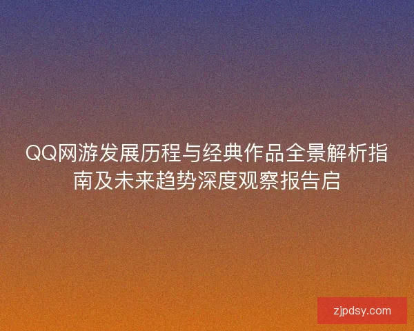 QQ网游发展历程与经典作品全景解析指南及未来趋势深度观察报告启