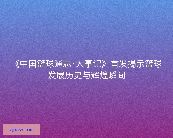 《中国篮球通志·大事记》首发揭示篮球发展历史与辉煌瞬间