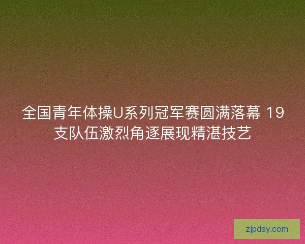 全国青年体操U系列冠军赛圆满落幕 19支队伍激烈角逐展现精湛技艺
