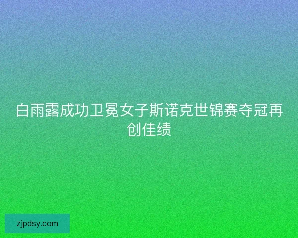 白雨露成功卫冕女子斯诺克世锦赛夺冠再创佳绩
